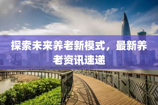 探索未來養(yǎng)老新模式，最新養(yǎng)老資訊速遞