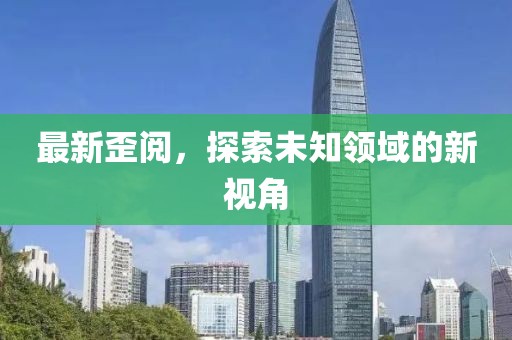 最新歪閱，探索未知領(lǐng)域的新視角