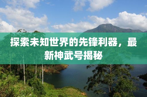 探索未知世界的先鋒利器，最新神武號(hào)揭秘