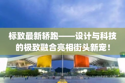 標(biāo)致最新轎跑——設(shè)計(jì)與科技的極致融合亮相街頭新寵！