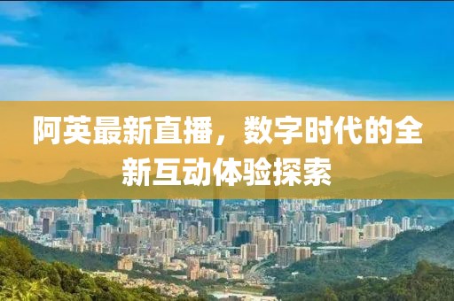 阿英最新直播，數(shù)字時代的全新互動體驗探索