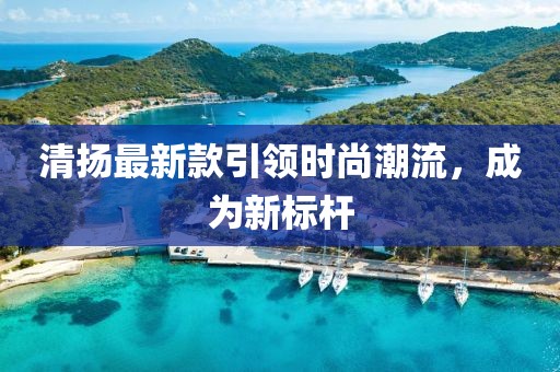 清揚(yáng)最新款引領(lǐng)時(shí)尚潮流，成為新標(biāo)桿