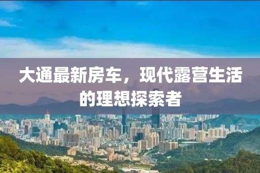 大通最新房車，現(xiàn)代露營生活的理想探索者