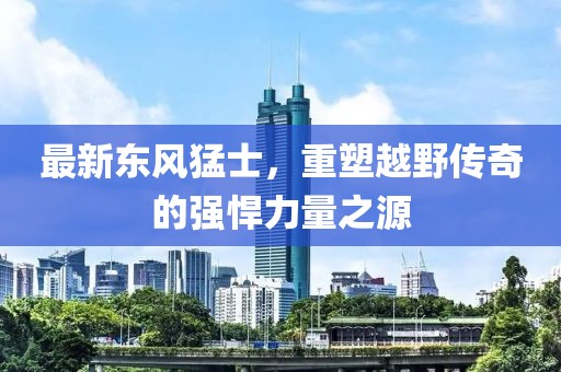 最新東風(fēng)猛士，重塑越野傳奇的強(qiáng)悍力量之源