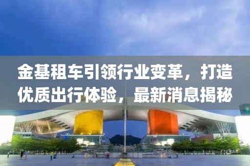 金基租車引領(lǐng)行業(yè)變革，打造優(yōu)質(zhì)出行體驗(yàn)，最新消息揭秘