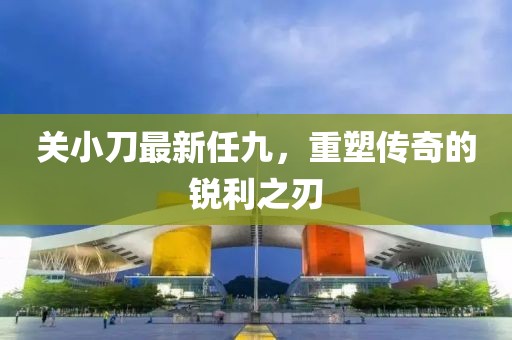 關(guān)小刀最新任九，重塑傳奇的銳利之刃