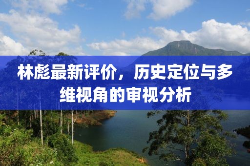 林彪最新評(píng)價(jià)，歷史定位與多維視角的審視分析
