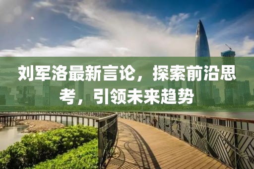 劉軍洛最新言論，探索前沿思考，引領(lǐng)未來趨勢