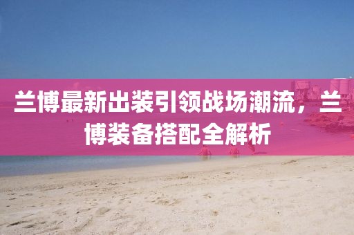 蘭博最新出裝引領(lǐng)戰(zhàn)場潮流，蘭博裝備搭配全解析