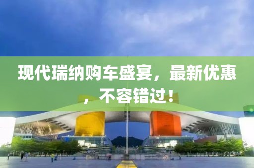 現(xiàn)代瑞納購車盛宴，最新優(yōu)惠，不容錯過！