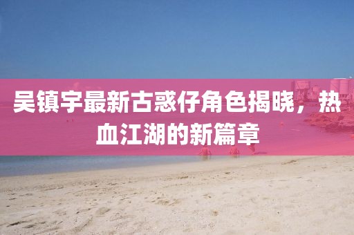 吳鎮(zhèn)宇最新古惑仔角色揭曉，熱血江湖的新篇章