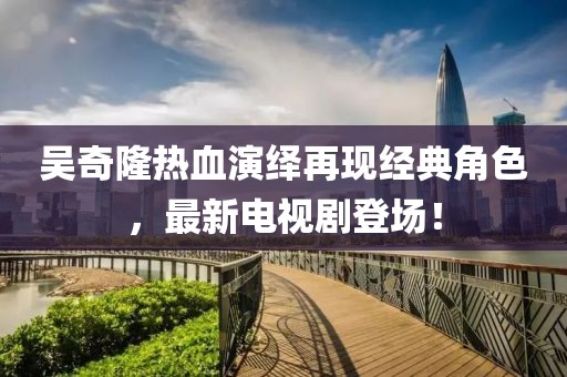 吳奇隆熱血演繹再現(xiàn)經(jīng)典角色，最新電視劇登場！