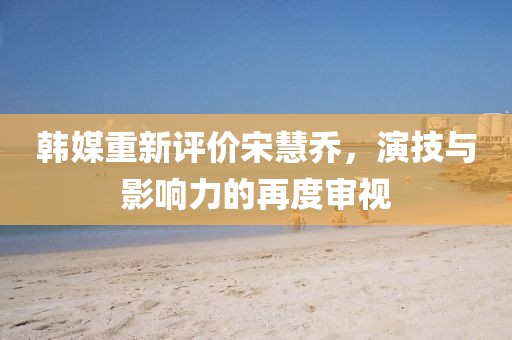 韓媒重新評(píng)價(jià)宋慧喬，演技與影響力的再度審視