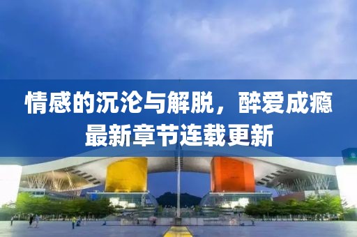 情感的沉淪與解脫，醉愛(ài)成癮最新章節(jié)連載更新