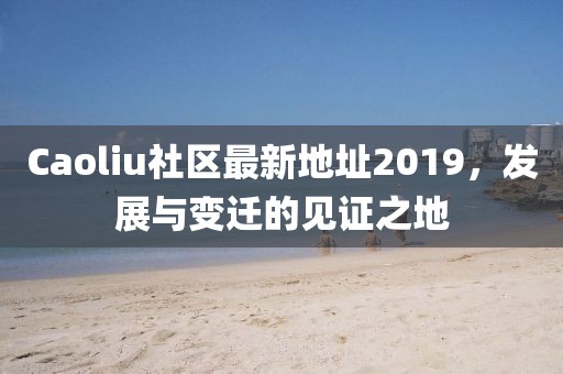 Caoliu社區(qū)最新地址2019，發(fā)展與變遷的見(jiàn)證之地