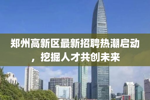 鄭州高新區(qū)最新招聘熱潮啟動，挖掘人才共創(chuàng)未來