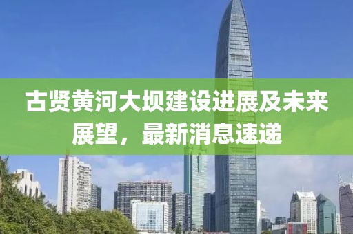 古賢黃河大壩建設(shè)進(jìn)展及未來(lái)展望，最新消息速遞