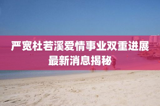 嚴寬杜若溪愛情事業(yè)雙重進展最新消息揭秘
