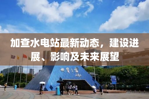 加查水電站最新動(dòng)態(tài)，建設(shè)進(jìn)展、影響及未來展望
