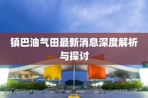 鎮(zhèn)巴油氣田最新消息深度解析與探討