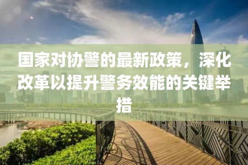 國(guó)家對(duì)協(xié)警的最新政策，深化改革以提升警務(wù)效能的關(guān)鍵舉措