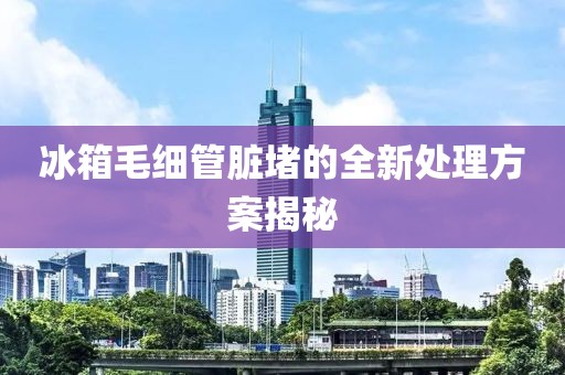 冰箱毛細(xì)管臟堵的全新處理方案揭秘