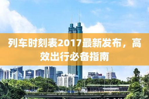 列車時(shí)刻表2017最新發(fā)布，高效出行必備指南