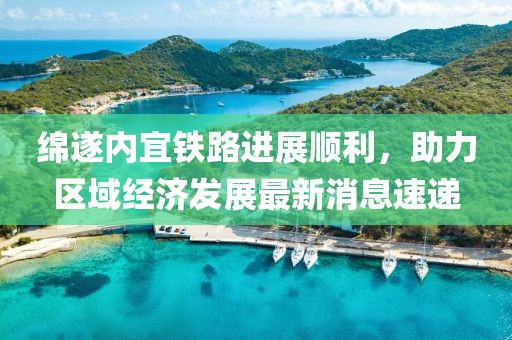 綿遂內(nèi)宜鐵路進(jìn)展順利，助力區(qū)域經(jīng)濟(jì)發(fā)展最新消息速遞