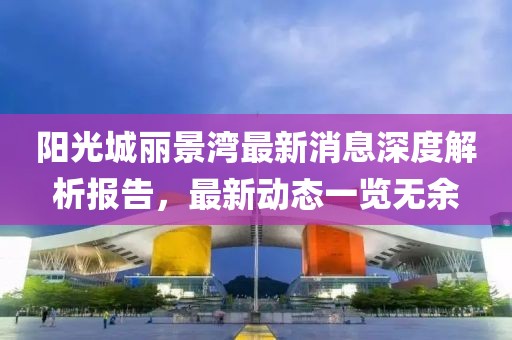 陽光城麗景灣最新消息深度解析報告，最新動態(tài)一覽無余