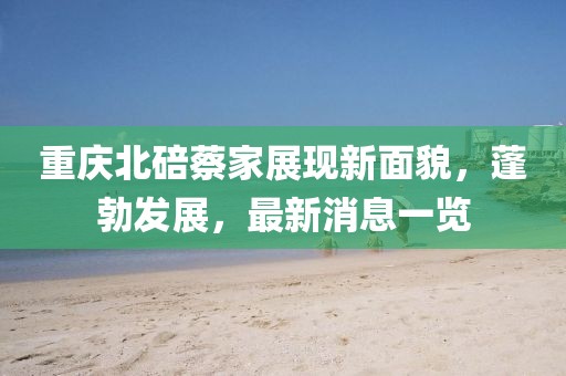 重慶北碚蔡家展現(xiàn)新面貌，蓬勃發(fā)展，最新消息一覽