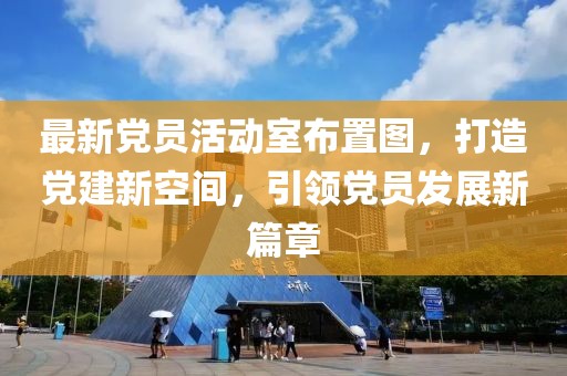 最新黨員活動(dòng)室布置圖，打造黨建新空間，引領(lǐng)黨員發(fā)展新篇章