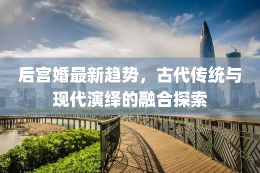 后宮婚最新趨勢(shì)，古代傳統(tǒng)與現(xiàn)代演繹的融合探索