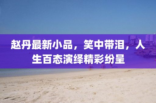 趙丹最新小品，笑中帶淚，人生百態(tài)演繹精彩紛呈