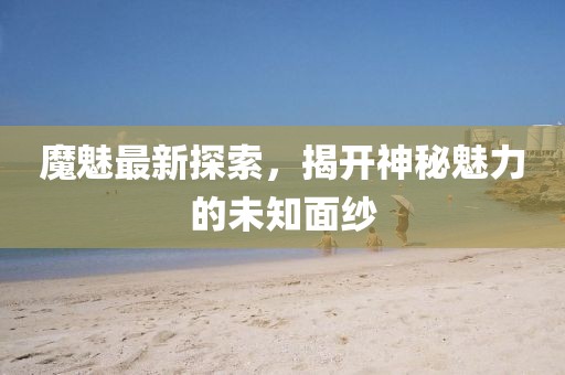 魔魅最新探索，揭開(kāi)神秘魅力的未知面紗