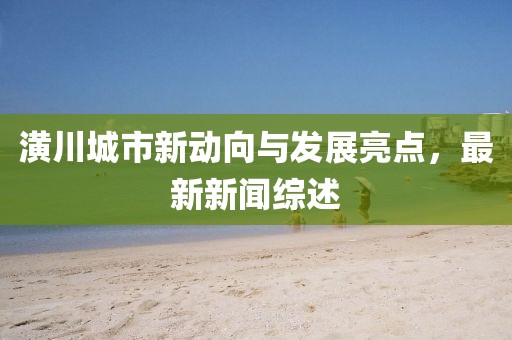 潢川城市新動(dòng)向與發(fā)展亮點(diǎn)，最新新聞綜述