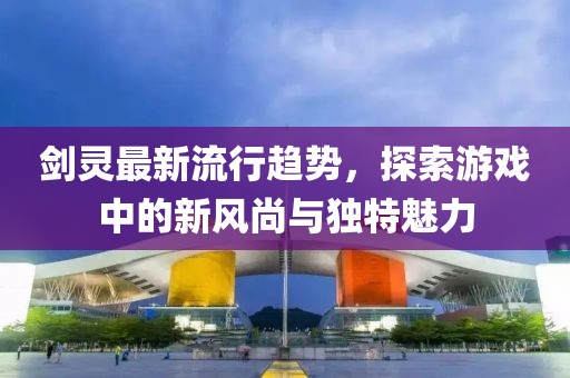 劍靈最新流行趨勢(shì)，探索游戲中的新風(fēng)尚與獨(dú)特魅力