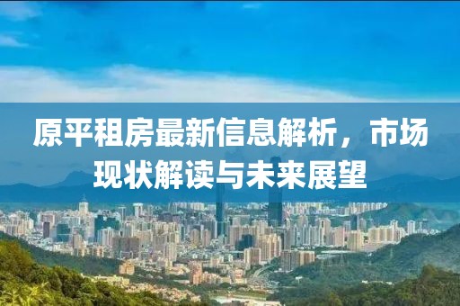 原平租房最新信息解析，市場現(xiàn)狀解讀與未來展望