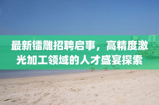 最新鐳雕招聘啟事，高精度激光加工領域的人才盛宴探索