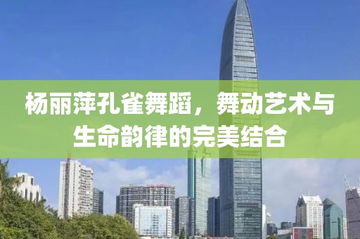 楊麗萍孔雀舞蹈，舞動藝術(shù)與生命韻律的完美結(jié)合