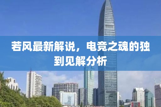 若風(fēng)最新解說(shuō)，電競(jìng)之魂的獨(dú)到見(jiàn)解分析