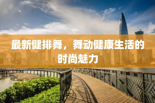 最新健排舞，舞動健康生活的時尚魅力