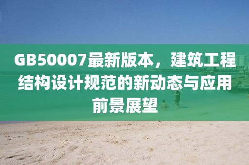 GB50007最新版本，建筑工程結(jié)構(gòu)設(shè)計(jì)規(guī)范的新動態(tài)與應(yīng)用前景展望