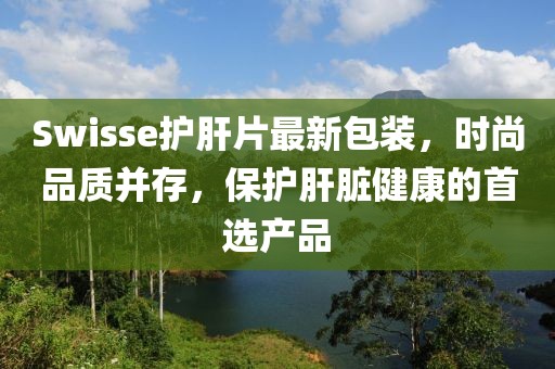 Swisse護肝片最新包裝，時尚品質并存，保護肝臟健康的首選產品