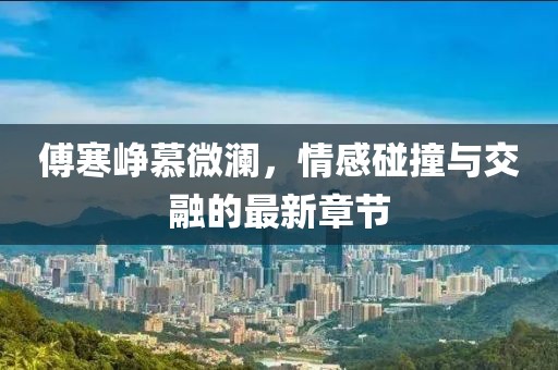 傅寒崢慕微瀾，情感碰撞與交融的最新章節(jié)