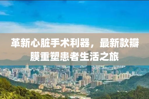 革新心臟手術(shù)利器，最新款瓣膜重塑患者生活之旅