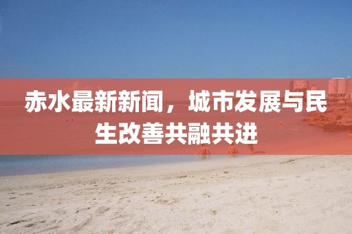 赤水最新新聞，城市發(fā)展與民生改善共融共進