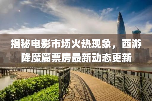 揭秘電影市場(chǎng)火熱現(xiàn)象，西游降魔篇票房最新動(dòng)態(tài)更新