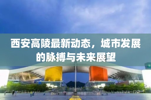 西安高陵最新動態(tài)，城市發(fā)展的脈搏與未來展望