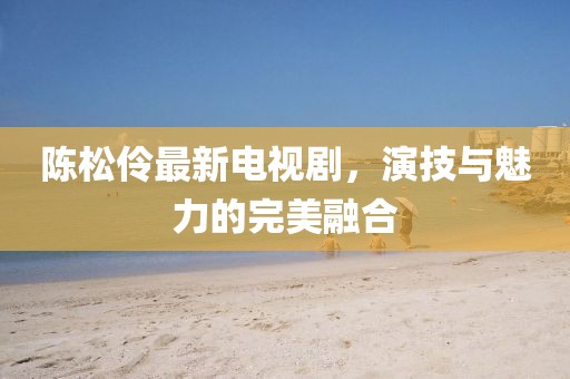 陳松伶最新電視劇，演技與魅力的完美融合