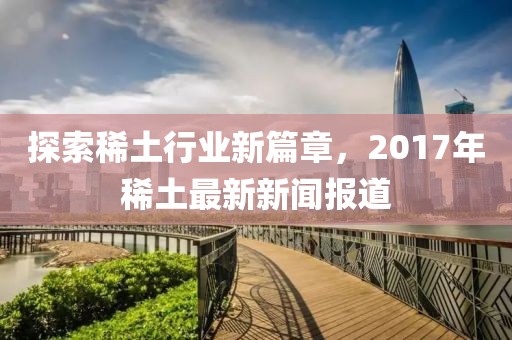 探索稀土行業(yè)新篇章，2017年稀土最新新聞報(bào)道